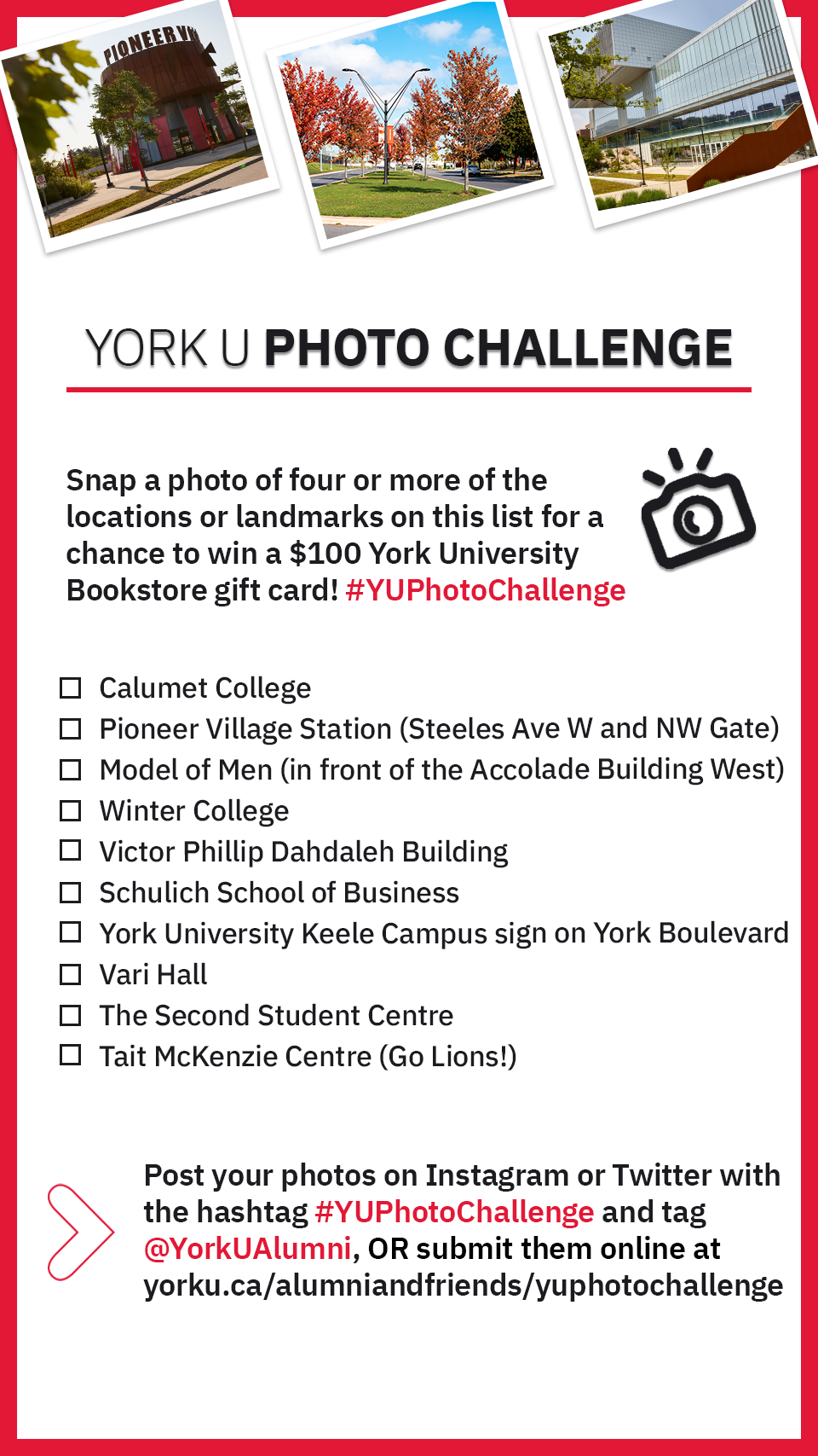 York U Photo Challenge checklist:   1. Calumet College;   2. Pioneer Village Station (the other station on York University's Keele campus);  3. Model of Men (in front of the Accolade Building West); 4. Winter College;  5. Victor Phillip Dahdaleh Building;  6. Schulich School of Business;  7. York University Keele Campus sign on York Boulevard;  8. Vari Hall;  9. The Second Student Centre;  10. Tait McKenzie Centre (Go Lions!) 