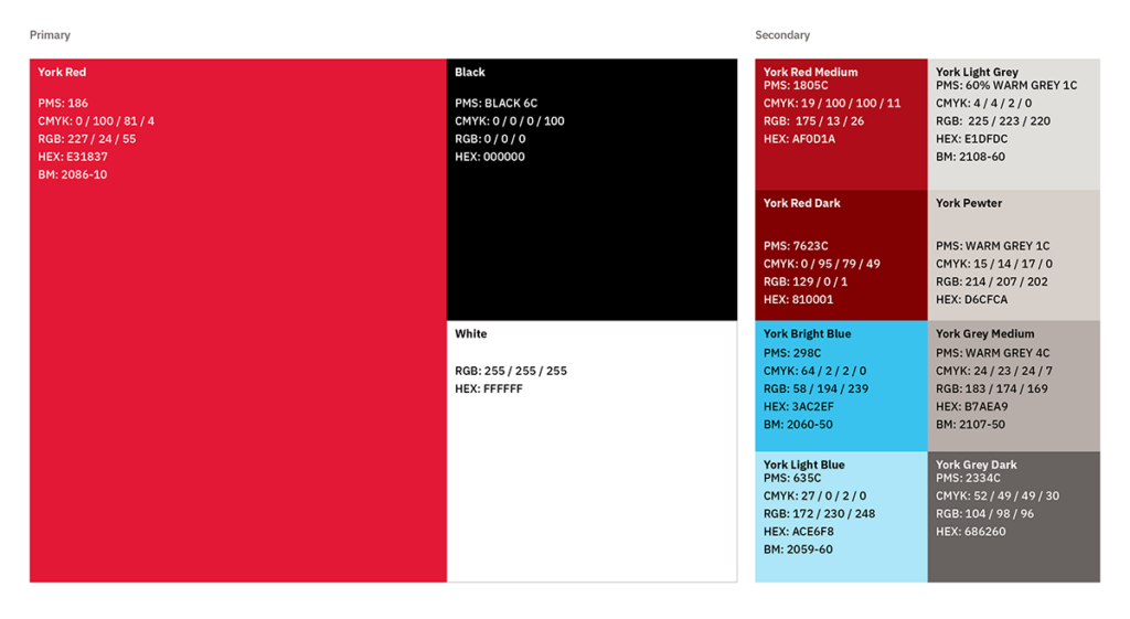 Visual representation of York Colour Palate:
Primary Colours
York Red
PMS: 186
CMYK: 0 / 100 / 81 / 4 RGB: 227 / 24 / 55 HEX: E31837 BM: 2086-10
Black
PMS: BLACK 6C CMYK: 0 / 0 / 0 / 100 RGB: 0 / 0 / 0
HEX: 000000
White
RGB: 255 / 255 / 255 HEX: FFFFFF
Secondary Colours
York Red Medium
PMS: 1805C
CMYK: 19 / 100 / 100 / 11 RGB:  175 / 13 / 26 HEX: AF0D1A
York Red Dark
PMS: 7623C
CMYK: 0 / 95 / 79 / 49 RGB:  129 / 0 / 1 HEX: 810001
BM: AF 290
 Bright Blue
PMS: 298C CMYK: 64 / 2 / 2 / 0 RGB: 58 / 194 / 239 HEX: 3AC2EF
BM: 2060-50
ight Blue
PMS: 635C
CMYK: 27 / 0 / 2 / 0 RGB: 172 / 230 / 248 HEX: ACE6F8
BM: 2059-60
Light Grey
PMS: 60% WARM GREY 1C CMYK: 4 / 4 / 2 / 0
RGB:  225 / 223 / 220 HEX: E1DFDC
BM: 2108-60
ewter
PMS: WARM GREY 1C CMYK: 15 / 14 / 17 / 0 RGB: 214 / 207 / 202 HEX: D6CFCA
Grey Medium
PMS: WARM GREY 4C CMYK: 24 / 23 / 24 / 7 RGB: 183 / 174 / 169 HEX: B7AEA9
BM: 2107-50
Grey Dark
PMS: 2334C
CMYK: 52 / 49 / 49 / 30 RGB: 104 / 98 / 96 HEX: 686260

