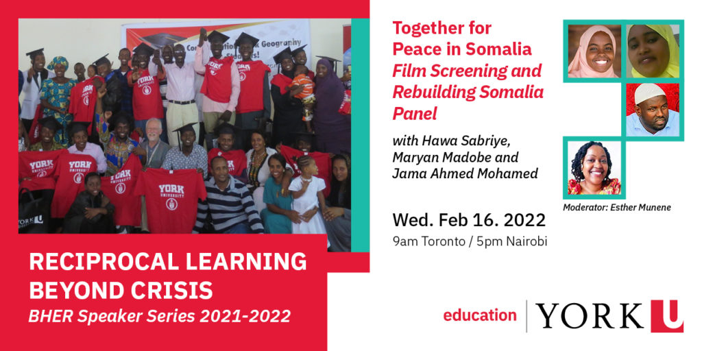 Header image from event flyer consisting of the following: - group image of students and their families in Dadaab at the Education Centre posing at their graduation ceremony from York University. Wording underneath the picture reads 'Reciprocal Learning Beyond Crisis: BHER Speaker Series 2021-22 - title of event 'Together for Peace in Somalia Film Screening and Rebuilding Somalia Panel' with Hawa Sabriye, Maryan Madobe and Jama Ahmed Mohamed. - headshot images of Hawa Sabriye, Maryan Madobe and Jama Ahmed Mohamed and the event moderator Esther Munene - Date of event: Wed. Feb. 16, 2022 - Time of event: 9am Toronto / 5pm Nairobi - Faculty of Education logo