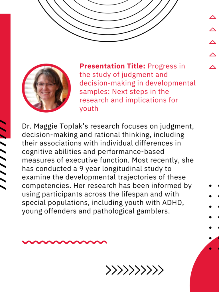 Presentation Title: Progress in the study of judgment and decision-making in developmental samples: Next steps in the research and implications for youth. 

Dr. Maggie Toplak's research focuses on judgment, decision-making and rational thinking, including their associations with individual differences in cognitive abilities and performance-based measure of executive function. Most recently, she has conducted a 9 year longitudinal study to examine the developmental trajectories of these competencies. Her research has been informed by using participants across the lifespan and with special populations, including youth with ADHD, young offenders and pathological gamblers. 