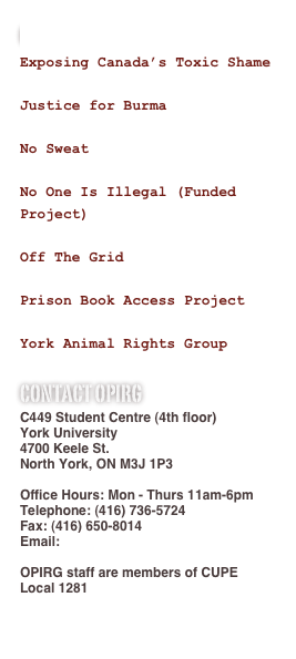 Our Working Groups
Exposing Canada’s Toxic Shame

Justice for Burma

No Sweat

No One Is Illegal (Funded Project)

Off The Grid

Prison Book Access Project

York Animal Rights Group
Contact Opirg
C449 Student Centre (4th floor)
York University
4700 Keele St.
North York, ON M3J 1P3

Office Hours: Mon - Thurs 11am-6pm
Telephone: (416) 736-5724
Fax: (416) 650-8014
Email: OPIRG@yorku.ca

OPIRG staff are members of CUPE Local 1281