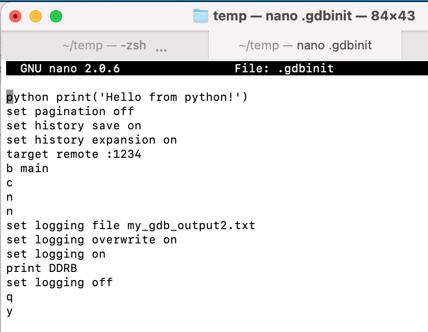 python print('Hello from python!')
set pagination off
set history save on
set history expansion on
target remote :1234
b main
c
n
n
set logging file my_gdb_output2.txt
set logging overwrite on
set logging on
print DDRB
set logging off
q
y
