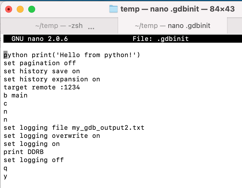 
python print('Hello from python!')
set pagination off
set history save on
set history expansion on
target remote :1234
b main
c
n
n
set logging file my_gdb_output2.txt
set logging overwrite on
set logging on
print DDRB
set logging off
q
y