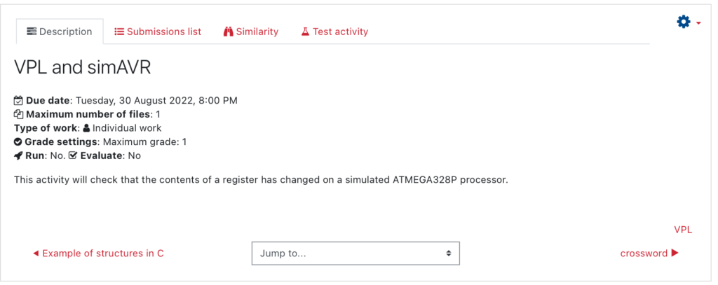 Description of the activity:
VPL and simAVR
Due date: Tuesday, 30 August 2022, 8:00 PM
Maximum number of files: 1
Type of work: Individual work
Grade settings: Maximum grade: 1
Run: No. Evaluate: No
This activity will check that the contents of a register has changed on a simulated ATMEGA328P processor.