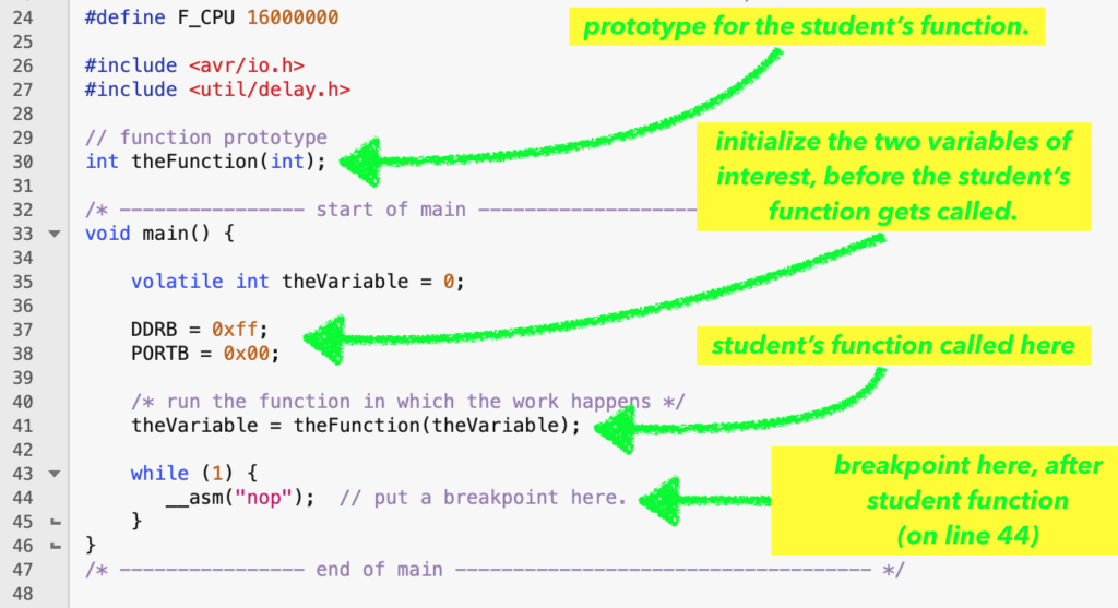 #define F_CPU 16000000

#include <avr/io.h>
#include <util/delay.h>

// function prototype
int theFunction(int);

/* ---------------- start of main ------------------------------------ */
void main() {
    
    volatile int theVariable = 0;
    
    DDRB = 0xff;
    PORTB = 0x00;
    
    /* run the function in which the work happens */
    theVariable = theFunction(theVariable);
    
    while (1) {
       __asm("nop");  // put a breakpoint here.
    }
}
/* ---------------- end of main ------------------------------------ */

