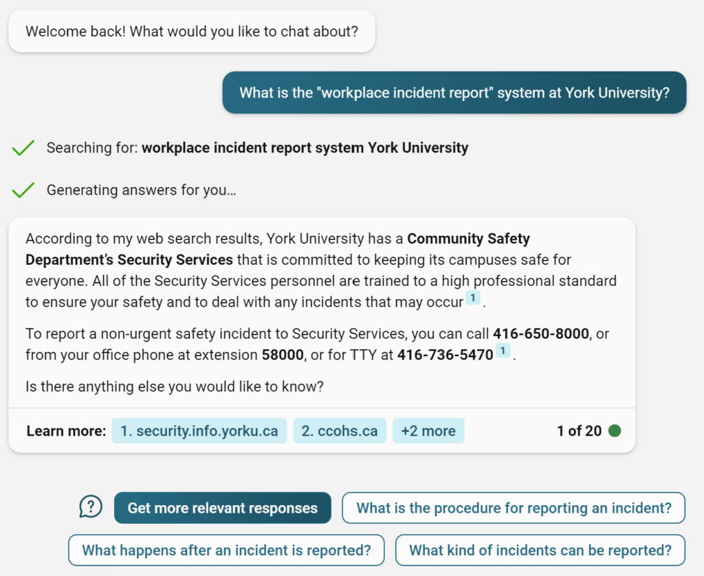 ChatGPT (in Edge browser) session:
Welcome back! What would you like to chat about?
What is the "workplace incident report" system at York University?
V
V
Searching for: workplace incident report system York University
Generating answers for you..
According to my web search results, York University has a Community Safety
Department's Security Services that is committed to keeping its campuses safe for
everyone. All of the Security Services personnel are trained to a high professional standard
to ensure your safety and to deal with any incidents that may occur 1
To report a non-urgent safety incident to Security Services, you can call 416-650-8000, or
from your office phone at extension 58000, or for TTY at 416-736-5470 1
Is there anything else you would like to know?
Learn more:
1. security.info.yorku.ca
2. ccohs.ca
+2 more
1 of 20
Get more relevant responses
What happens after an incident is reported?
What is the procedure for reporting an incident?
What kind of incidents can be reported?