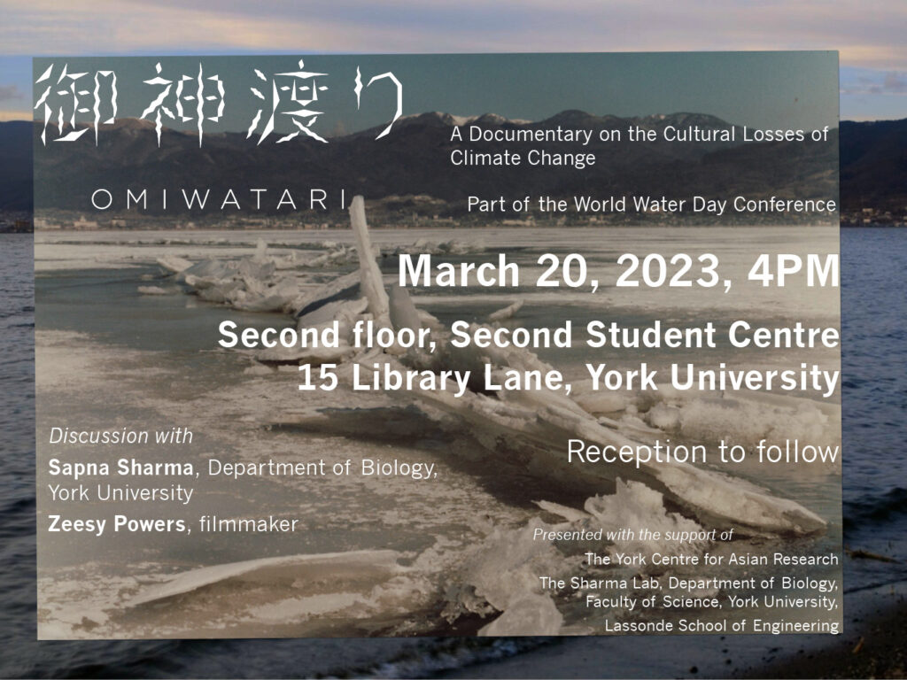 Poster for Omiwatari A Documentary on the Cultural Losses of Climate Change Part of World Water Day Conference 20 March 2023, 4pm Second floor, Second Student Centre, 15 Library Lanes, York University Discussion with Sapna Sharma, Department of Biology, York University; Zeesy Power, Filmmaker Reception to Follow Presented with the support of The York Centre for Asian Research The Sharam Lab, Department of Biology, Faculty of Science, York University Lassonde School of Engineering