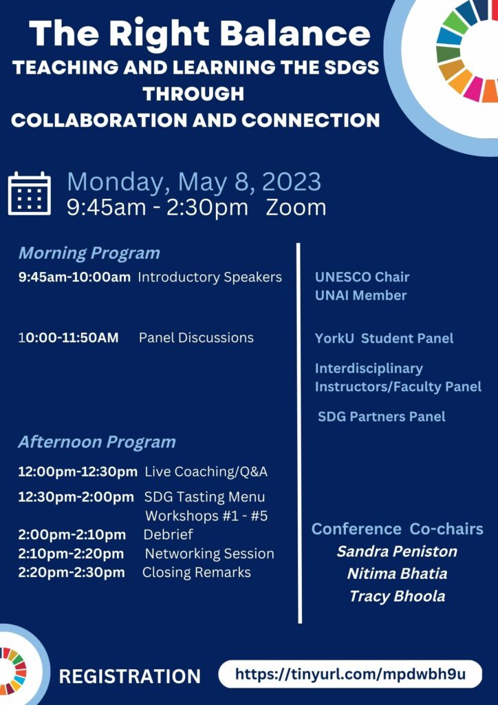 Visual poster with the following text detailing the conference program:
The Right Balance: Teaching and Learning the SDGs through collaboration and connection
Date: Monday, May 8, 2023, 9:45am - 2:30pm via Zoom
Morning Program
9:45am-10:00am - Introductory Speakers: UNESCO Chair, UNAI Member
10:00-11:50AM - Panel Discussions: York University Student Panel, Interdisciplinary Instructors/Faculty Panel, SDG Partners Panel 
Afternoon Program
12:00pm-12:30pm - Live Coaching/Q&A
12:30pm-2:00pm - SDG Tasting Menu: Workshops #1 - #5
2:00pm-2:10pm - Debrief
2:10pm-2:20pm - Networking Session
2:20pm-2:30pm - Closing Remarks
Conference Co-chairs: Sandra Peniston, Nitima Bhatia, Tracy Bhoola
REGISTRATION: https://tinyurl.com/mpdwbh9u