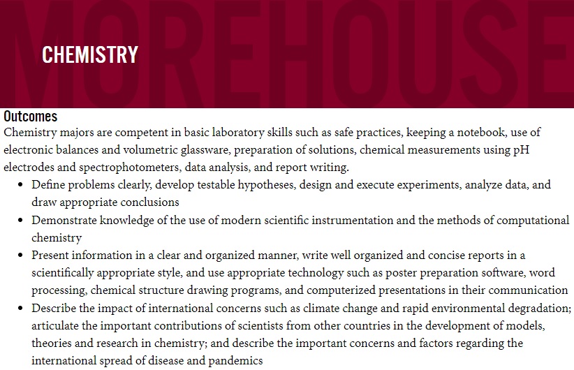 Outcomes	 
 Chemistry majors are competent in basic laboratory skills such as safe practices, keeping a notebook, use of electronic balances and volumetric glassware, preparation of solutions, chemical measurements using pH electrodes and spectrophotometers, data analysis, and report writing.	 
 Define problems clearly, develop testable hypotheses, design and execute experiments, analyze data, and draw appropriate conclusions	 
 Demonstrate knowledge of the use of modern scientific instrumentation and the methods of computational chemistry	 
 Present information in a clear and organized manner, write well organized and concise reports in a scientifically appropriate style, and use appropriate technology such as poster preparation software, word processing, chemical structure drawing programs, and computerized presentations in their communication	 
 Describe the impact of international concerns such as climate change and rapid environmental degradation; articulate the important contributions of scientists from other countries in the development of models, theories and research in chemistry; and describe the important concerns and factors regarding the international spread of disease and pandemics